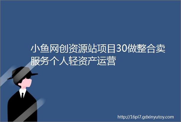 小鱼网创资源站项目30做整合卖服务个人轻资产运营