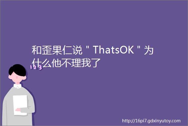 和歪果仁说＂ThatsOK＂为什么他不理我了